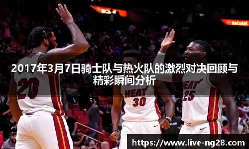 2017年3月7日骑士队与热火队的激烈对决回顾与精彩瞬间分析